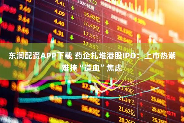 东润配资APP下载 药企扎堆港股IPO：上市热潮难掩“造血”焦虑