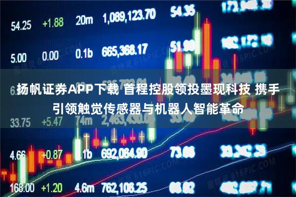 扬帆证券APP下载 首程控股领投墨现科技 携手引领触觉传感器与机器人智能革命