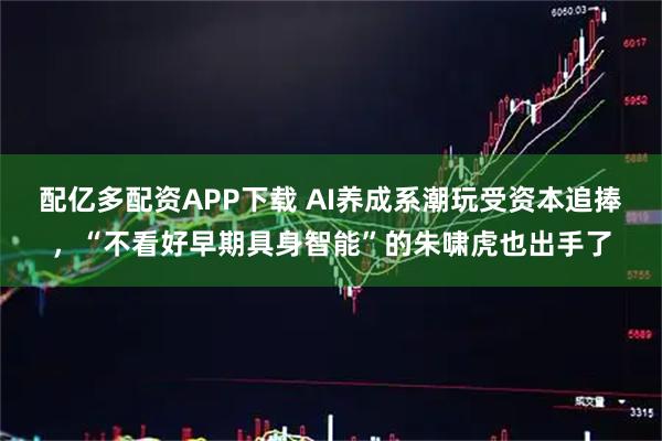 配亿多配资APP下载 AI养成系潮玩受资本追捧，“不看好早期具身智能”的朱啸虎也出手了