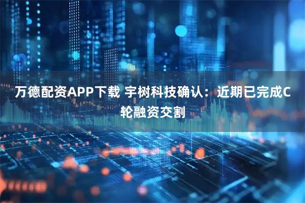 万德配资APP下载 宇树科技确认：近期已完成C轮融资交割