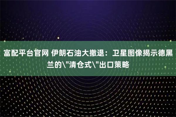 富配平台官网 伊朗石油大撤退：卫星图像揭示德黑兰的＂清仓式＂出口策略