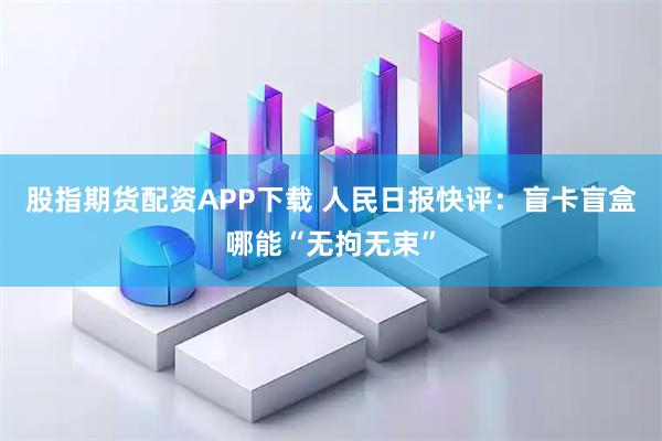 股指期货配资APP下载 人民日报快评：盲卡盲盒哪能“无拘无束”