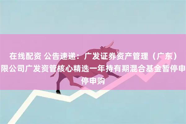 在线配资 公告速递：广发证券资产管理（广东）有限公司广发资管核心精选一年持有期混合基金暂停申购