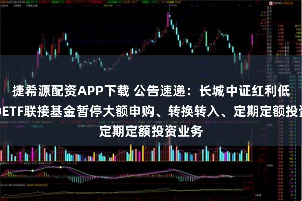 捷希源配资APP下载 公告速递：长城中证红利低波100ETF联接基金暂停大额申购、转换转入、定期定额投资业务
