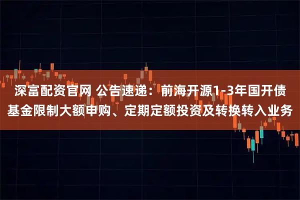深富配资官网 公告速递：前海开源1-3年国开债基金限制大额申购、定期定额投资及转换转入业务