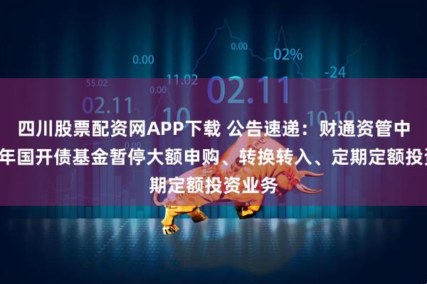 四川股票配资网APP下载 公告速递：财通资管中债1-3年国开债基金暂停大额申购、转换转入、定期定额投资业务