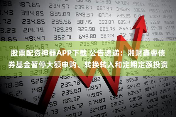 股票配资神器APP下载 公告速递：湘财鑫睿债券基金暂停大额申购、转换转入和定期定额投资