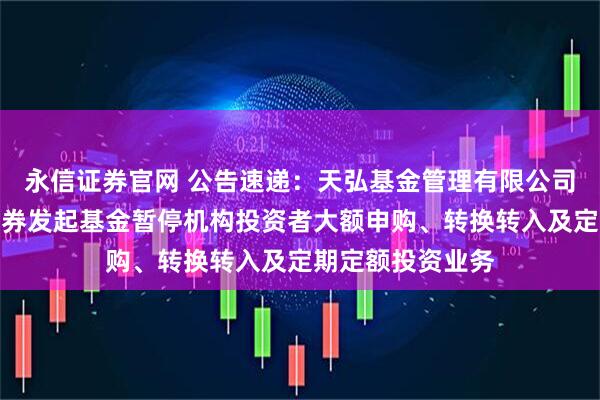 永信证券官网 公告速递：天弘基金管理有限公司关于天弘齐享债券发起基金暂停机构投资者大额申购、转换转入及定期定额投资业务