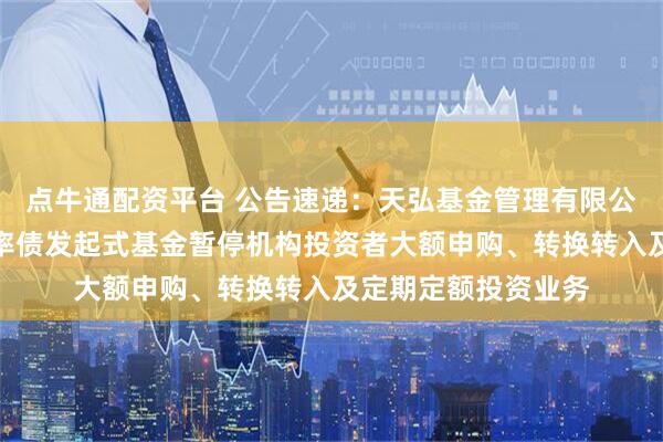 点牛通配资平台 公告速递：天弘基金管理有限公司关于天弘睿选利率债发起式基金暂停机构投资者大额申购、转换转入及定期定额投资业务