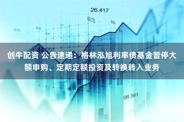 创牛配资 公告速递：格林泓旭利率债基金暂停大额申购、定期定额投资及转换转入业务