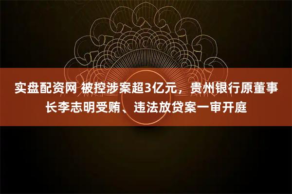 实盘配资网 被控涉案超3亿元，贵州银行原董事长李志明受贿、违法放贷案一审开庭