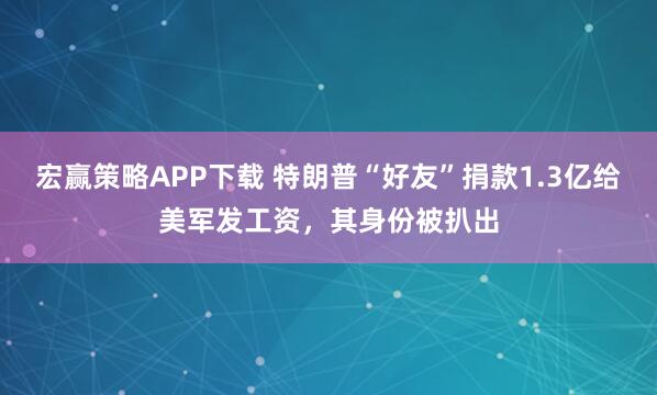 宏赢策略APP下载 特朗普“好友”捐款1.3亿给美军发工资，其身份被扒出