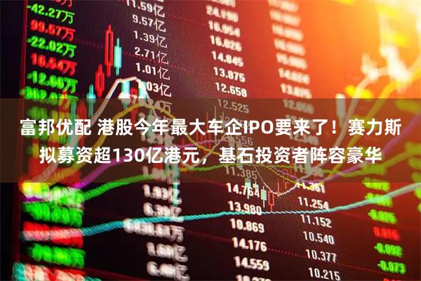 富邦优配 港股今年最大车企IPO要来了！赛力斯拟募资超130亿港元，基石投资者阵容豪华