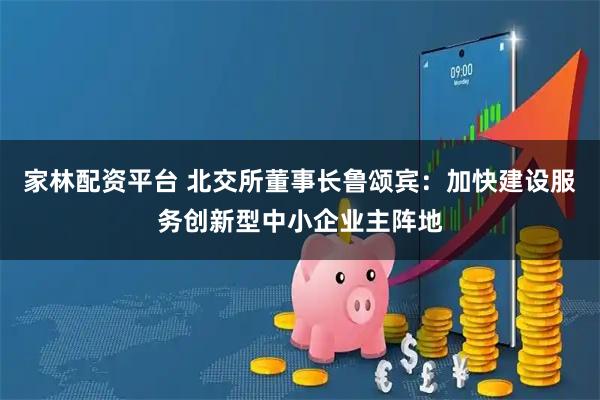 家林配资平台 北交所董事长鲁颂宾：加快建设服务创新型中小企业主阵地