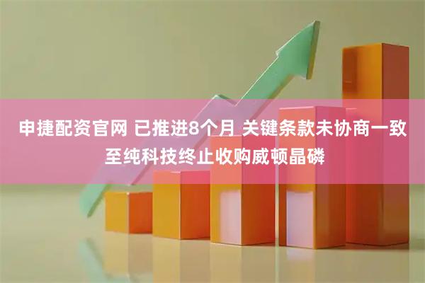 申捷配资官网 已推进8个月 关键条款未协商一致 至纯科技终止收购威顿晶磷