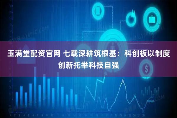 玉满堂配资官网 七载深耕筑根基：科创板以制度创新托举科技自强