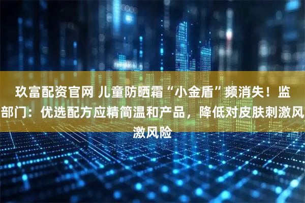玖富配资官网 儿童防晒霜“小金盾”频消失！监管部门：优选配方应精简温和产品，降低对皮肤刺激风险