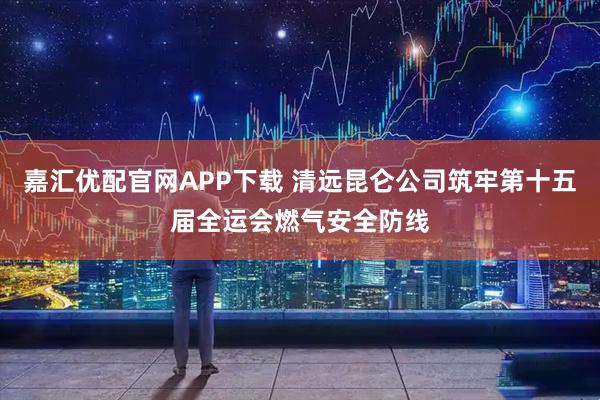 嘉汇优配官网APP下载 清远昆仑公司筑牢第十五届全运会燃气安全防线