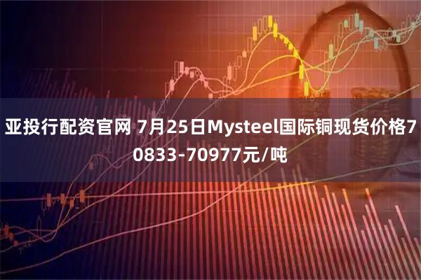 亚投行配资官网 7月25日Mysteel国际铜现货价格70833-70977元/吨