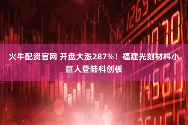 火牛配资官网 开盘大涨287%！福建光刻材料小巨人登陆科创板