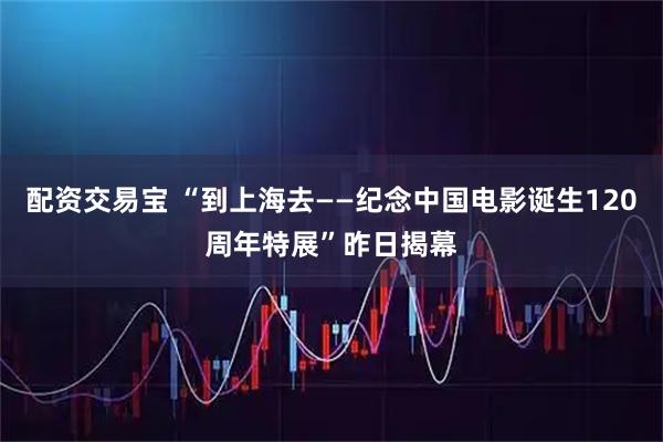 配资交易宝 “到上海去——纪念中国电影诞生120周年特展”昨日揭幕