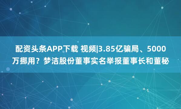 配资头条APP下载 视频|3.85亿骗局、5000万挪用？梦洁股份董事实名举报董事长和董秘