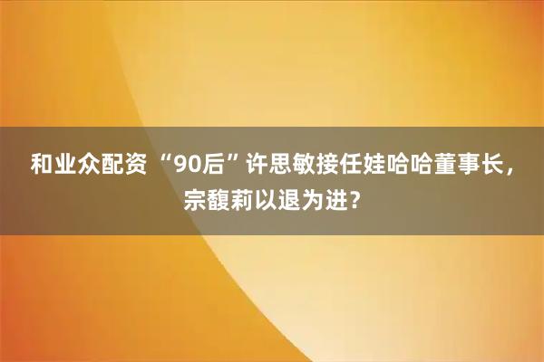 和业众配资 “90后”许思敏接任娃哈哈董事长，宗馥莉以退为进？