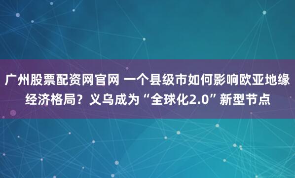 广州股票配资网官网 一个县级市如何影响欧亚地缘经济格局?义乌成为“全球化2.0”新型节点