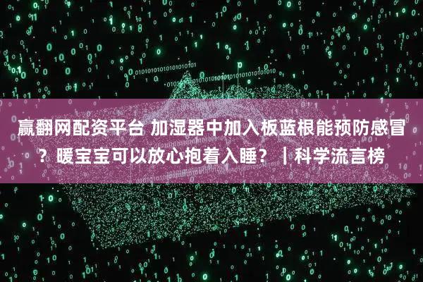 赢翻网配资平台 加湿器中加入板蓝根能预防感冒?暖宝宝可以放心抱着入睡?|科学流言榜