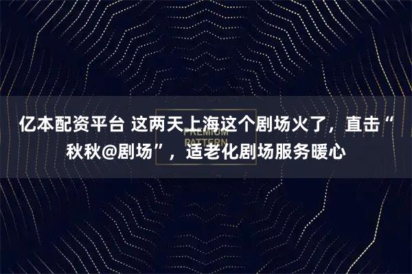 亿本配资平台 这两天上海这个剧场火了,直击“秋秋@剧场”,适老化剧场服务暖心