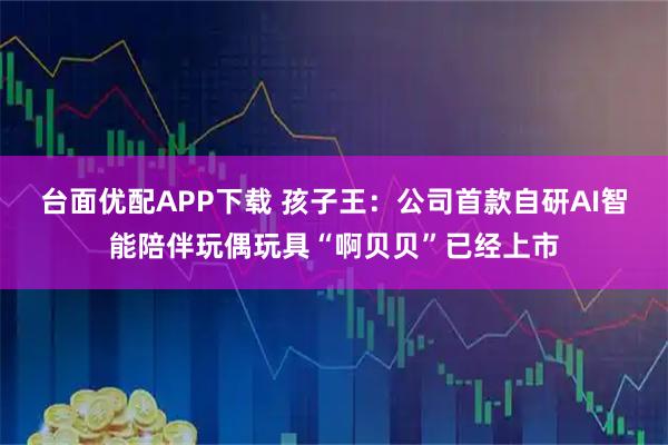 台面优配APP下载 孩子王：公司首款自研AI智能陪伴玩偶玩具“啊贝贝”已经上市