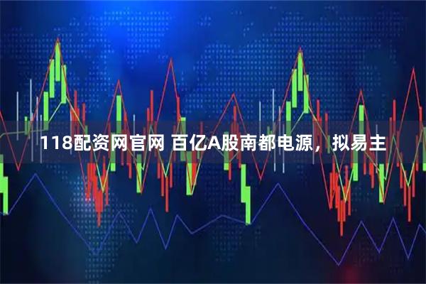 118配资网官网 百亿A股南都电源,拟易主