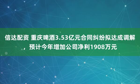 信达配资 重庆啤酒3.53亿元合同纠纷拟达成调解，预计今年增加公司净利1908万元
