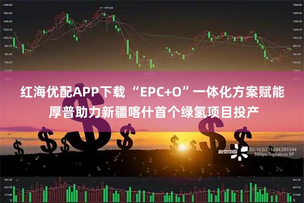 红海优配APP下载 “EPC+O”一体化方案赋能 厚普助力新疆喀什首个绿氢项目投产