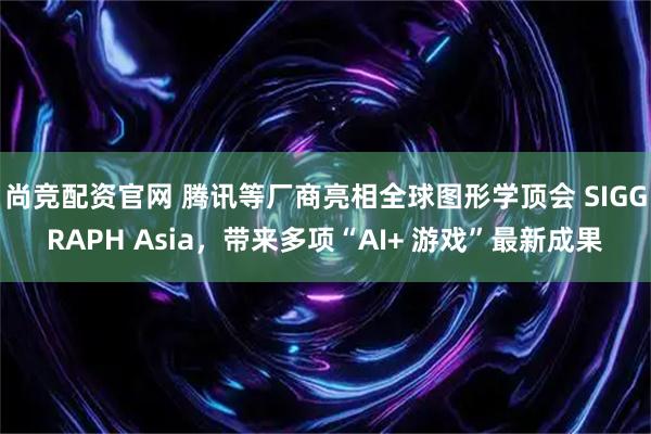 尚竞配资官网 腾讯等厂商亮相全球图形学顶会 SIGGRAPH Asia，带来多项“AI+ 游戏”最新成果