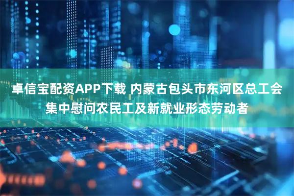 卓信宝配资APP下载 内蒙古包头市东河区总工会集中慰问农民工及新就业形态劳动者