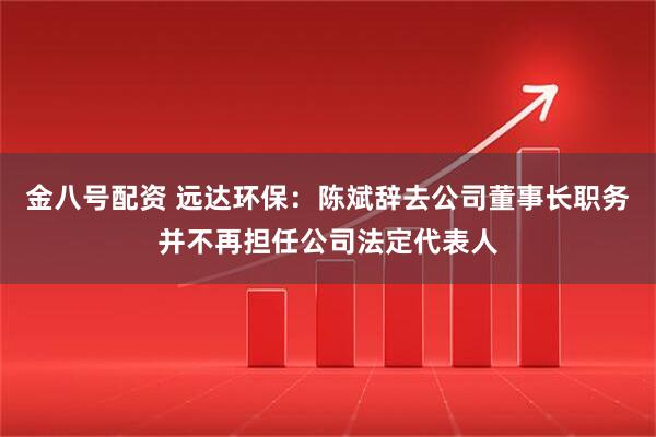 金八号配资 远达环保：陈斌辞去公司董事长职务并不再担任公司法定代表人