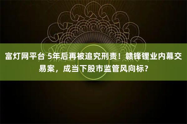 富灯网平台 5年后再被追究刑责！赣锋锂业内幕交易案，成当下股市监管风向标？