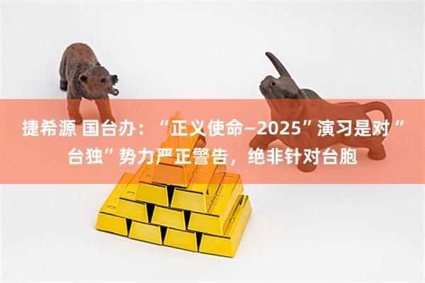 捷希源 国台办：“正义使命—2025”演习是对“台独”势力严正警告，绝非针对台胞