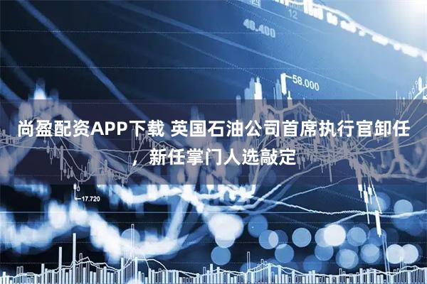尚盈配资APP下载 英国石油公司首席执行官卸任,新任掌门人选敲定