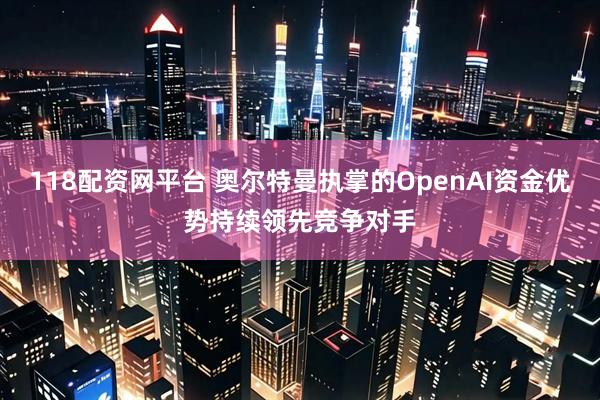 118配资网平台 奥尔特曼执掌的OpenAI资金优势持续领先竞争对手