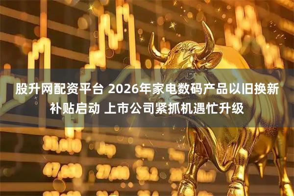 股升网配资平台 2026年家电数码产品以旧换新补贴启动 上市公司紧抓机遇忙升级
