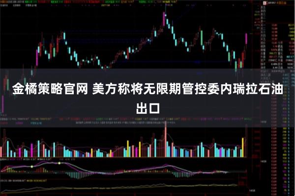 金橘策略官网 美方称将无限期管控委内瑞拉石油出口