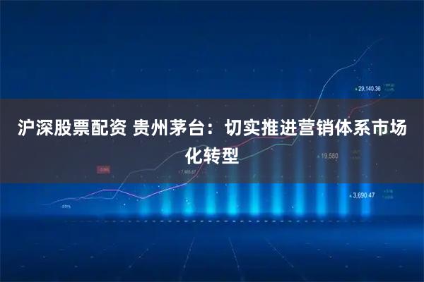 沪深股票配资 贵州茅台：切实推进营销体系市场化转型