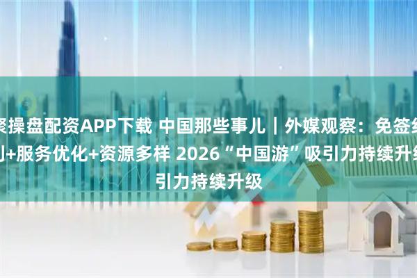 聚操盘配资APP下载 中国那些事儿｜外媒观察：免签红利+服务优化+资源多样 2026“中国游”吸引力持续升级