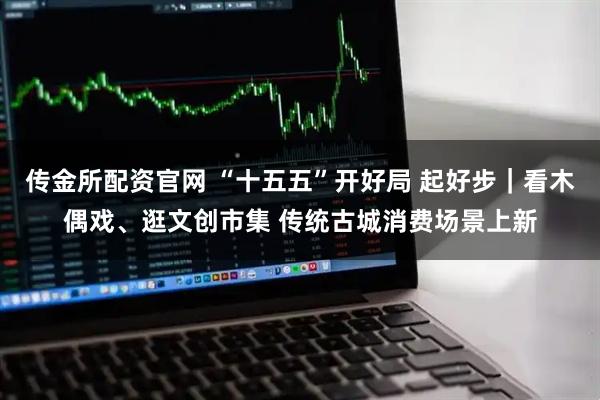 传金所配资官网 “十五五”开好局 起好步｜看木偶戏、逛文创市集 传统古城消费场景上新