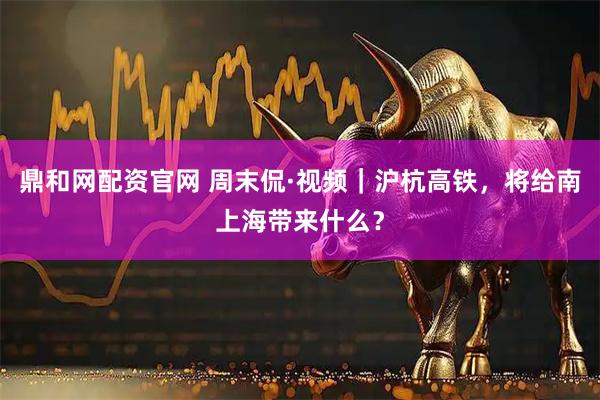 鼎和网配资官网 周末侃·视频｜沪杭高铁，将给南上海带来什么？